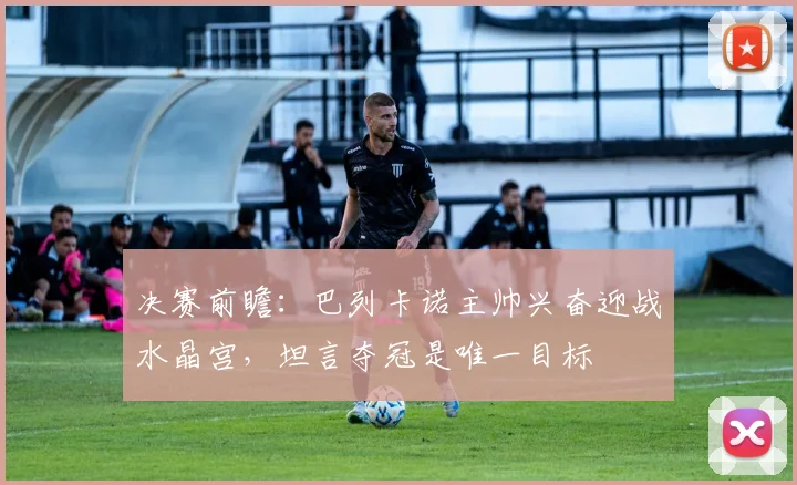 决赛前瞻：巴列卡诺主帅兴奋迎战水晶宫，坦言夺冠是唯一目标
