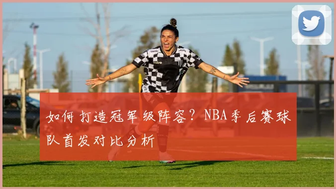 如何打造冠军级阵容?NBA季后赛球队首发对比分析