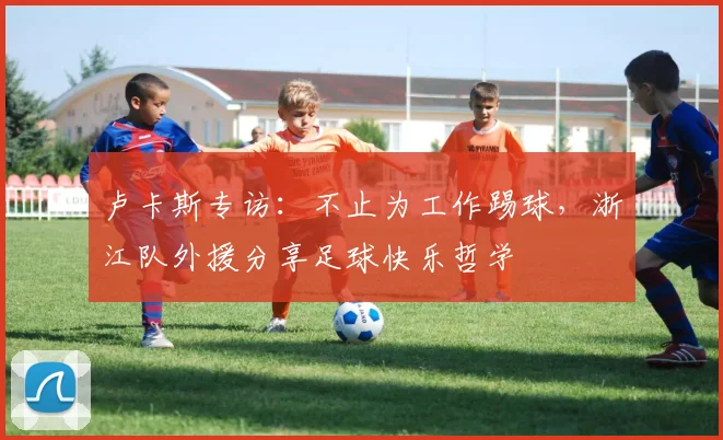 卢卡斯专访：不止为工作踢球，浙江队外援分享足球快乐哲学