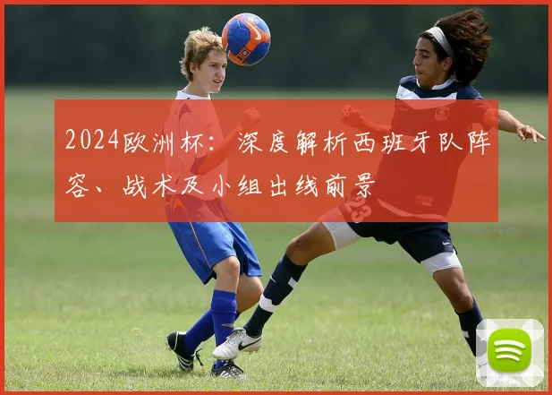 2024欧洲杯:深度解析西班牙队阵容、战术及小组出线前景