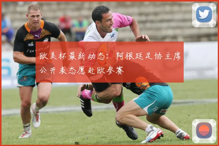 欧美杯最新动态：阿根廷足协主席公开表态愿赴欧参赛