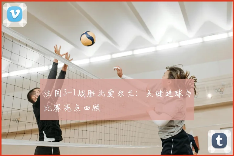 法国3-1战胜北爱尔兰:关键进球与比赛亮点回顾
