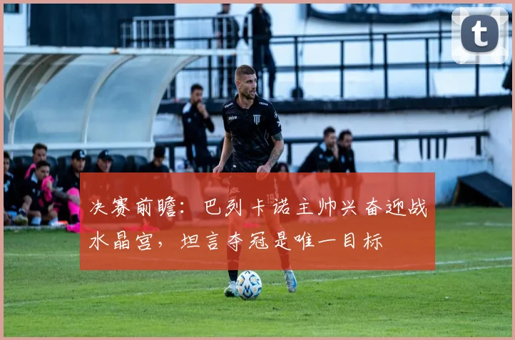 决赛前瞻：巴列卡诺主帅兴奋迎战水晶宫，坦言夺冠是唯一目标