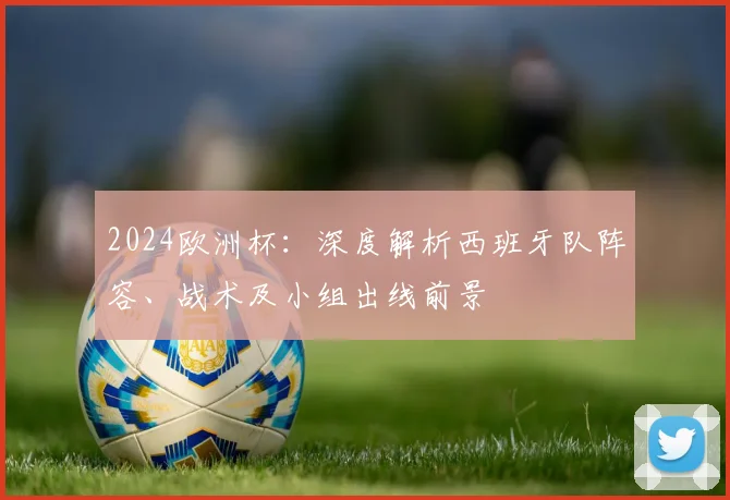 2024欧洲杯：深度解析西班牙队阵容、战术及小组出线前景
