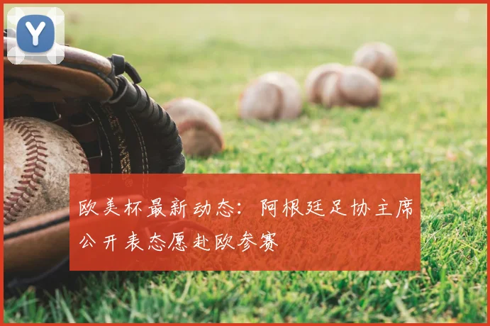 欧美杯最新动态：阿根廷足协主席公开表态愿赴欧参赛