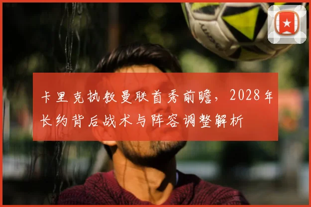 卡里克执教曼联首秀前瞻，2028年长约背后战术与阵容调整解析