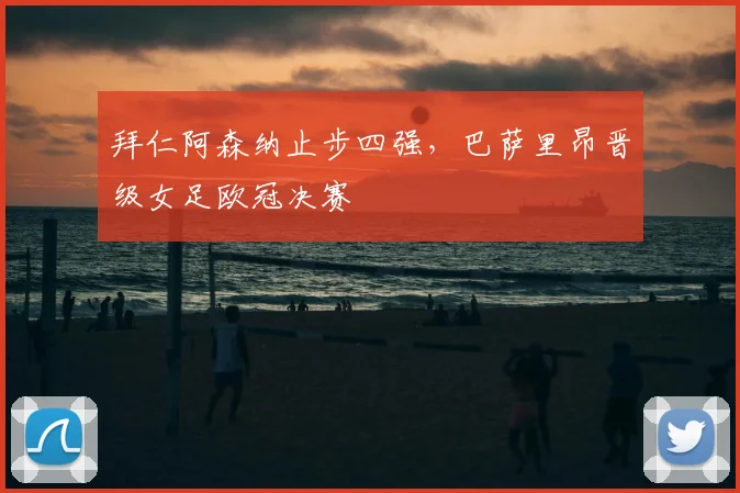 拜仁阿森纳止步四强，巴萨里昂晋级女足欧冠决赛