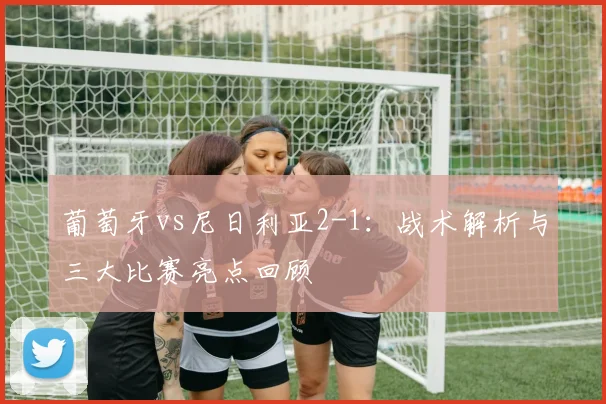 葡萄牙vs尼日利亚2-1:战术解析与三大比赛亮点回顾