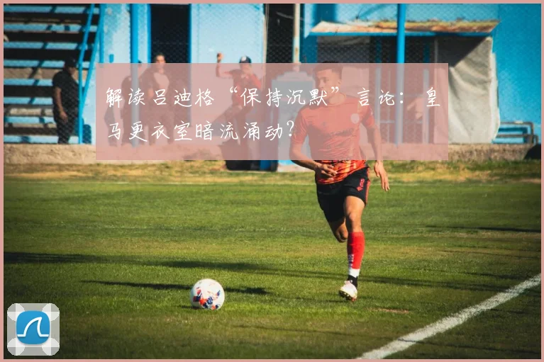 解读吕迪格“保持沉默”言论:皇马更衣室暗流涌动?
